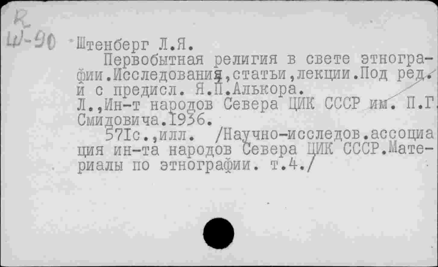 ﻿Штенберг Л.Я.
Первобытная религия в свете этнографии .Исследования,статьи,лекции.Под редх й с предисл. Я.П.Алькора.
Л.,Ин-т народов Севера ЦИК СССР им". П.Г Смидовича.1936.
571с.,илл. /Научно-исследов.ассоциа ция ин-та народов Севера ПИК СССР.Материалы по этнографии, т.4./